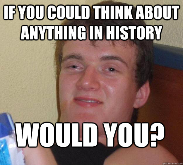 if you could think about anything in history would you?  10 Guy