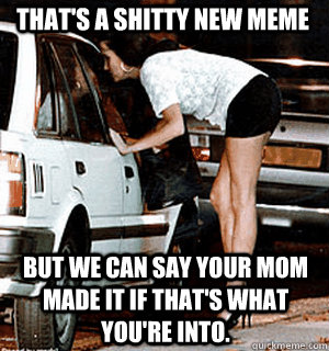 That's a shitty new meme But we can say your mom made it if that's what you're into.  Karma Whore