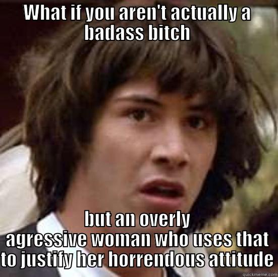 WHAT IF YOU AREN'T ACTUALLY A BADASS BITCH BUT AN OVERLY AGRESSIVE WOMAN WHO USES THAT TO JUSTIFY HER HORRENDOUS ATTITUDE conspiracy keanu