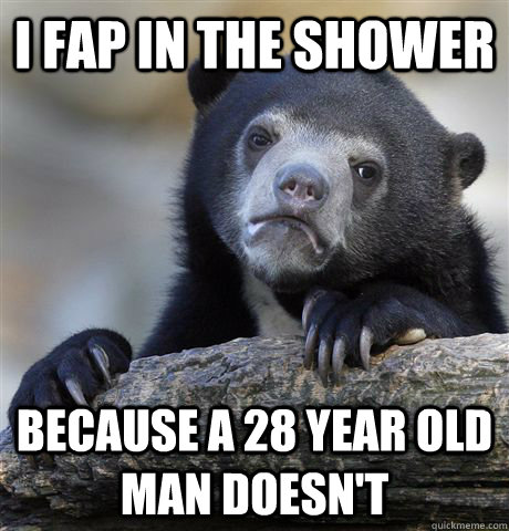 I fap in the shower Because a 28 year old man doesn't  Confession Bear