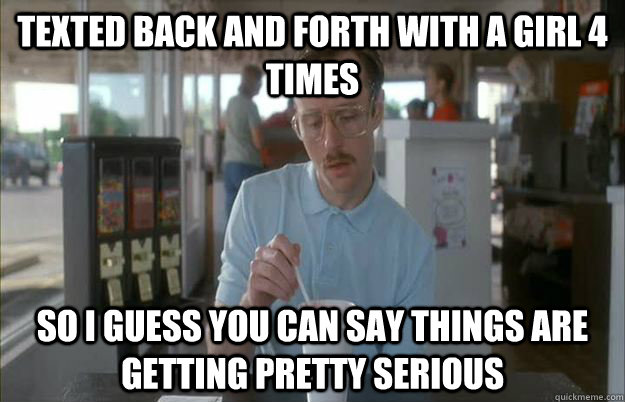 Texted back and forth with a girl 4 times So I guess you can say things are getting pretty serious  Things are getting pretty serious
