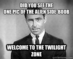 Did you see the
one pic of the alien side-boob welcome to the twilight zone  Twilight zone