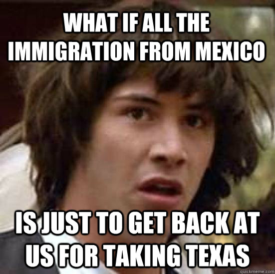 What if all the immigration from mexico is just to get back at us for taking texas  conspiracy keanu