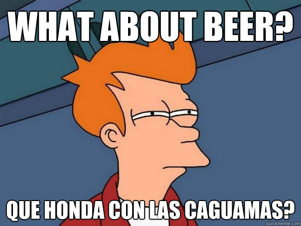 What about beer? que honda con las caguamas?  Futurama Fry