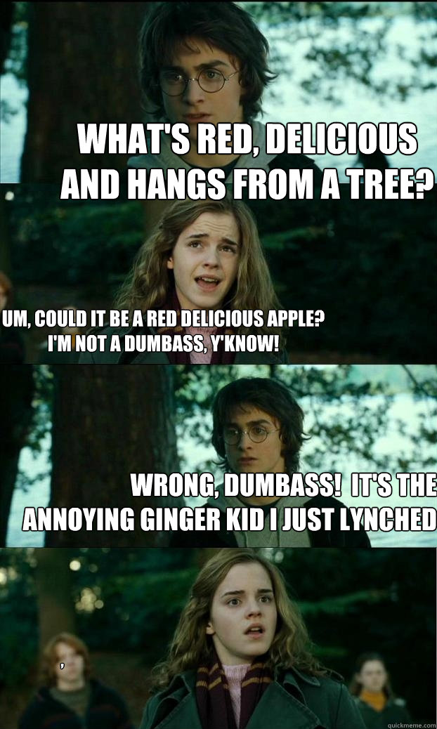 What's red, delicious and hangs from a tree? um, could it be a red delicious apple?
i'm not a dumbass, y'know! Wrong, dumbass!  it's the annoying ginger kid i just lynched ,  Horny Harry