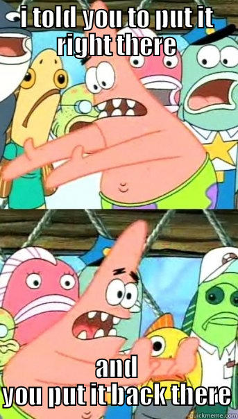 I TOLD YOU TO PUT IT RIGHT THERE AND YOU PUT IT BACK THERE Push it somewhere else Patrick