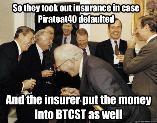 So they took out insurance in case Pirateat40 defaulted And the insurer put the money into BTCST as well  Reagan White House Laughing