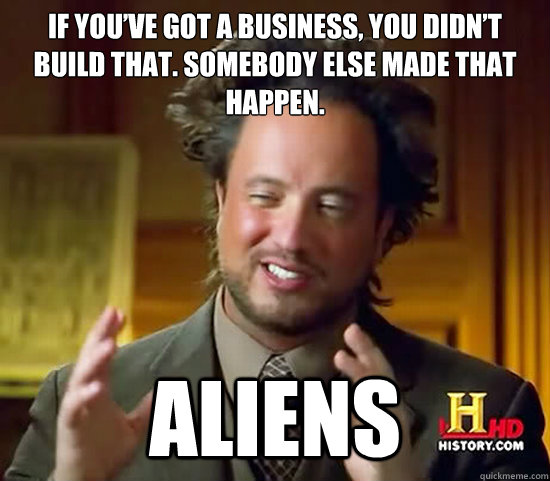 If you’ve got a business, you didn’t build that. Somebody else made that happen. Aliens  Ancient Aliens