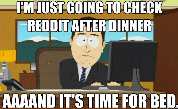 I'm just going to check reddit after dinner AAAAND IT'S time for bed. - I'm just going to check reddit after dinner AAAAND IT'S time for bed.  aaaand its gone