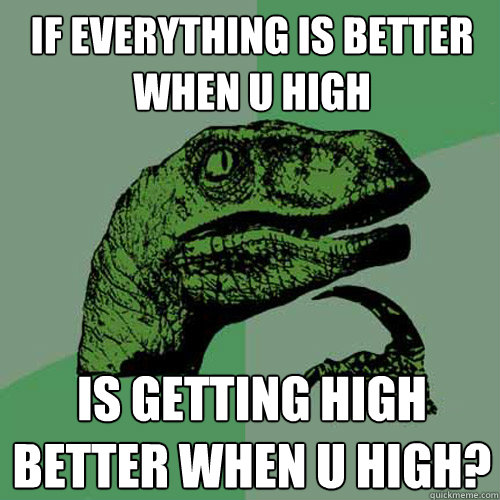 If everything is better when u high is getting high better when u high?  Philosoraptor