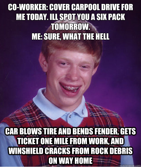 Co-worker: Cover carpool drive for me today. Ill spot you a six pack tomorrow.
Me: Sure, what the hell Car blows tire and bends fender, gets ticket one mile from work, and winshield cracks from rock debris on way home - Co-worker: Cover carpool drive for me today. Ill spot you a six pack tomorrow.
Me: Sure, what the hell Car blows tire and bends fender, gets ticket one mile from work, and winshield cracks from rock debris on way home  Misc