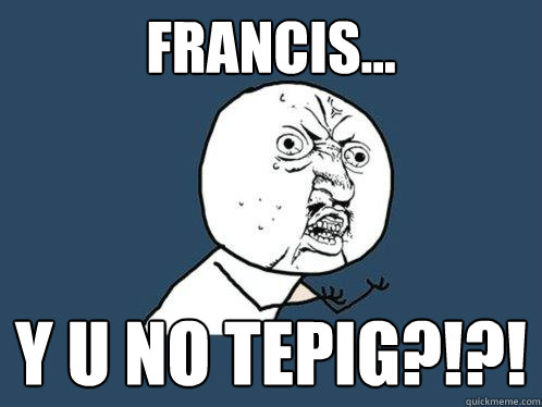 Francis... y u no tepig?!?!  Y U No