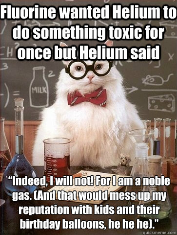 Fluorine wanted Helium to do something toxic for once but Helium said  “Indeed, I will not! For I am a noble gas. (And that would mess up my reputation with kids and their birthday balloons, he he he).”  Chemistry Cat