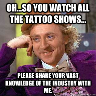 Oh...so you watch all the tattoo shows... Please share your vast knowledge of the industry with me.  Condescending Wonka