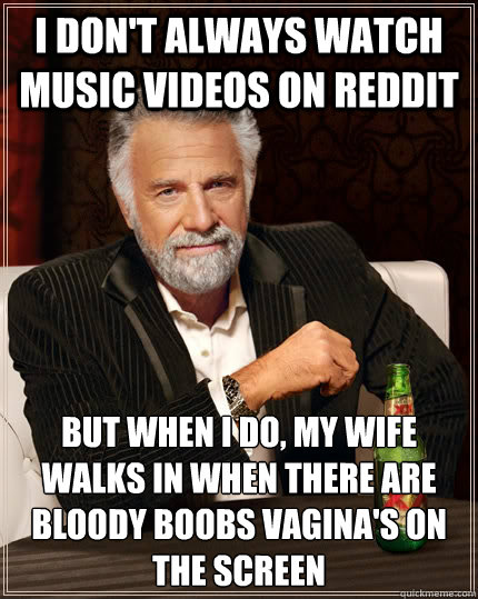 I Don't always watch music videos on Reddit but when I do, my wife walks in when there are bloody boobs vagina's on the screen  The Most Interesting Man In The World