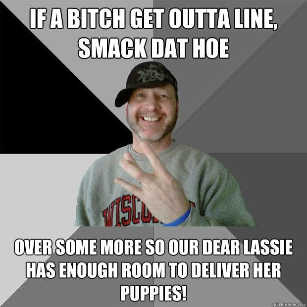 if a bitch get outta line, smack dat hoe over some more so our dear Lassie has enough room to deliver her puppies!   Hood Dad