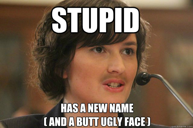 Stupid 
has a new name
( and a butt ugly face )  Slut Sandra Fluke