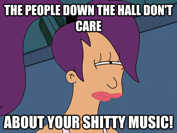 The people down the hall don't care ABOUT YOUR SHITTY MUSIC!  Leela Futurama