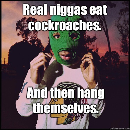 Real niggas eat cockroaches. And then hang themselves. - Real niggas eat cockroaches. And then hang themselves.  Misc