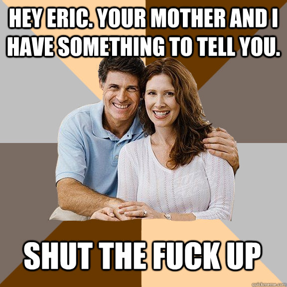 Hey eric. Your mother and I have something to tell you. shut the fuck up  Scumbag Parents