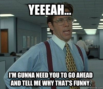 yeeeah...  I'm gunna need you to go ahead and tell me why that's funny. - yeeeah...  I'm gunna need you to go ahead and tell me why that's funny.  Bill Lumbergh