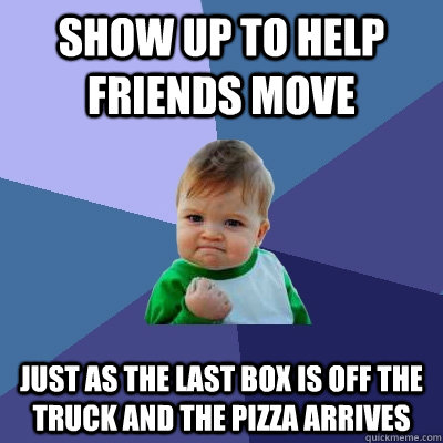 Show up to help friends move Just as the last box is off the truck and the pizza arrives - Show up to help friends move Just as the last box is off the truck and the pizza arrives  Success Kid