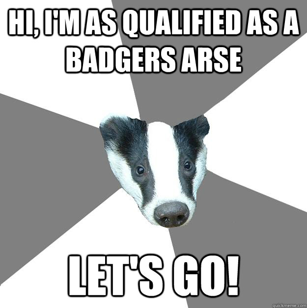 Hi, I'm as qualified as a badgers arse let's go!  Embarrassed Badger