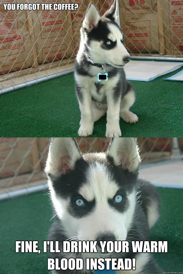 You forgot the coffee? Fine, I'll drink your warm blood instead!  Insanity puppy