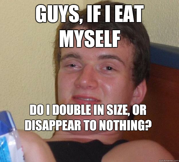 Guys, if I eat myself Do I double in size, or disappear to nothing?
 - Guys, if I eat myself Do I double in size, or disappear to nothing?
  10 Guy