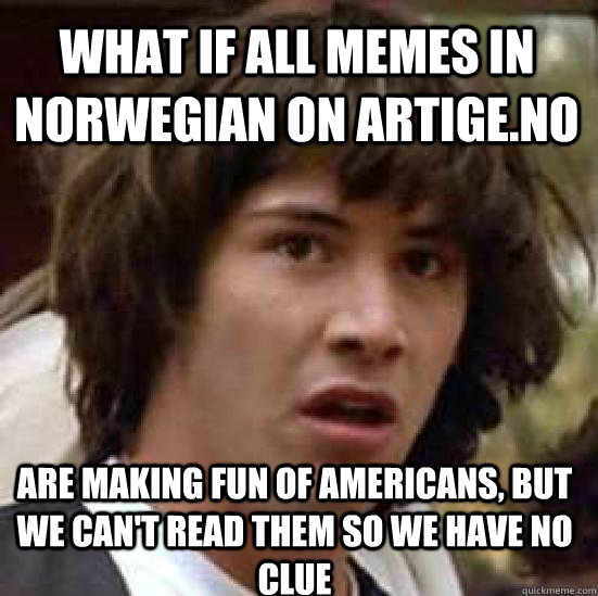 What if all memes in Norwegian on Artige.no Are making fun of Americans, but we can't read them so we have no clue  conspiracy keanu