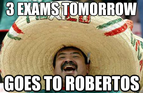 3 exams tomorrow goes to robertos  Merry mexican