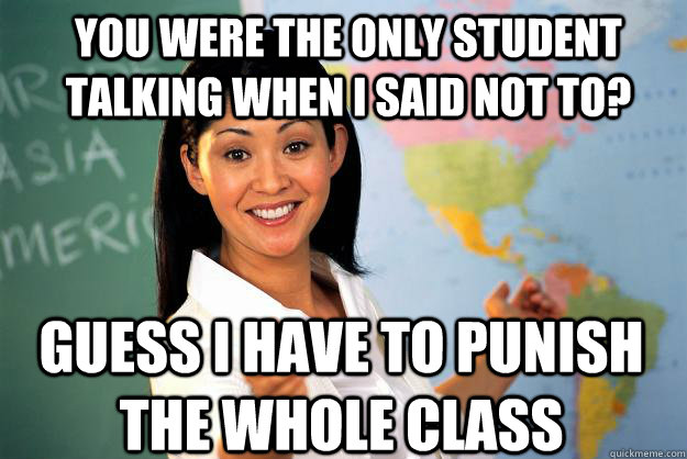 You were the only student talking when I said not to? Guess I have to punish the whole class - You were the only student talking when I said not to? Guess I have to punish the whole class  Unhelpful High School Teacher