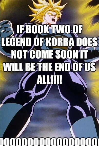 If book two of legend of Korra does not come soon it will be the end of us all!!!! Nooooooooooooooooooooooooooooooooo!!! - If book two of legend of Korra does not come soon it will be the end of us all!!!! Nooooooooooooooooooooooooooooooooo!!!  Trunks