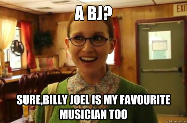 A BJ? Sure,Billy Joel is my favourite musician too  Sexually Oblivious Female