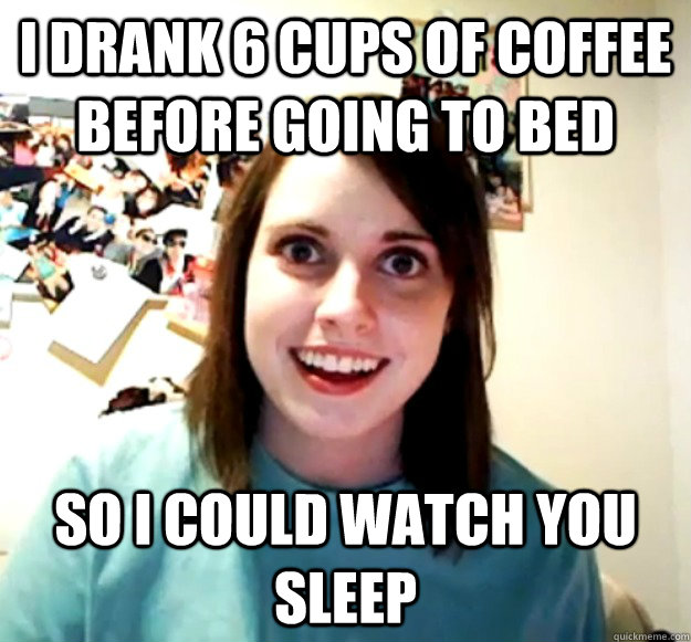 I drank 6 cups of coffee before going to bed so i could watch you sleep  Overly Attached Girlfriend