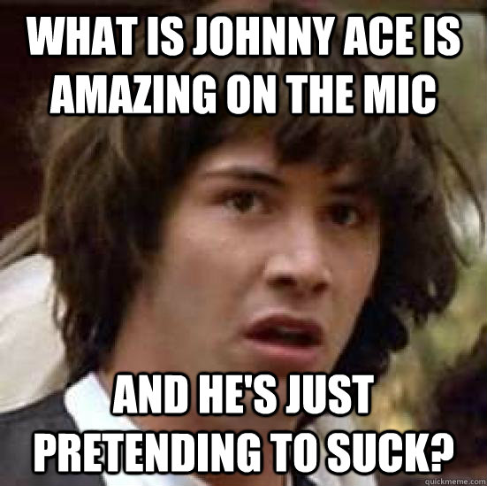 What is Johnny Ace is amazing on the mic and he's just pretending to suck?  conspiracy keanu