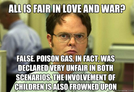 all is fair in love and war? False. Poison gas, in fact, was declared very unfair in both scenarios. The involvement of children is also frowned upon - all is fair in love and war? False. Poison gas, in fact, was declared very unfair in both scenarios. The involvement of children is also frowned upon  Dwight