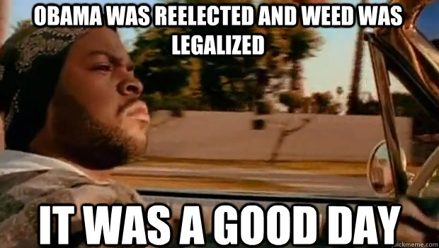 OBAMA WAS REELECTED AND WEED WAS LEGALIZED IT WAS A GOOD DAY  It was a good day