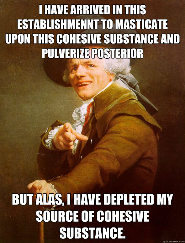 I have arrived in this establishmennt to masticate upon this cohesive substance and pulverize posterior but alas, I have depleted my source of cohesive substance.  Joseph Ducreux