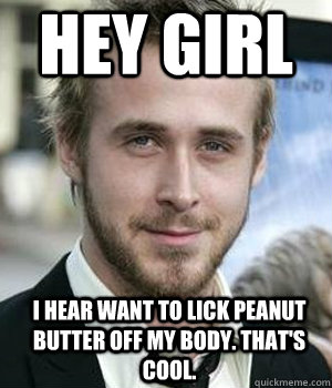 Hey Girl I hear want to lick peanut butter off my body. That's cool.  Ryan Gosling