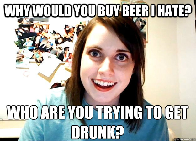 Why would you buy beer I hate? Who are you trying to get drunk? - Why would you buy beer I hate? Who are you trying to get drunk?  Overly Attached Girlfriend