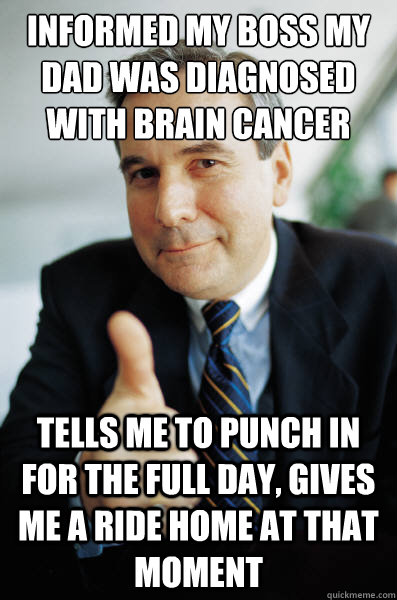 Informed my boss my dad was diagnosed with brain cancer tells me to punch in for the full day, gives me a ride home at that moment  Good Guy Boss