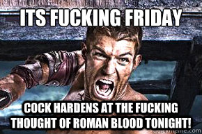 Its FUCKING FRIDAY cock hardens at the fucking thought of roman blood tonight!  Spartacus