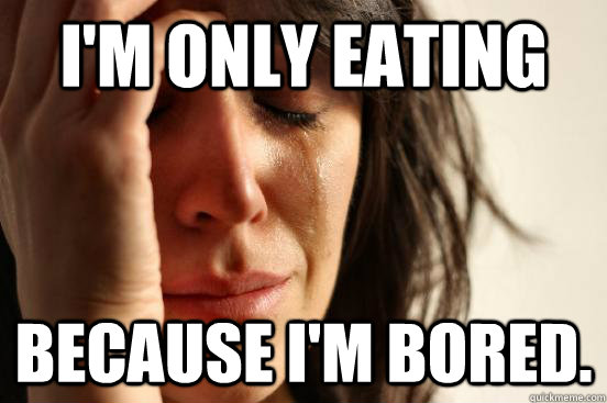 I'm only eating because i'm bored.  First World Problems