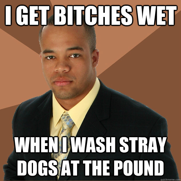 I get bitches wet When I Wash stray dogs at the pound  Successful Black Man