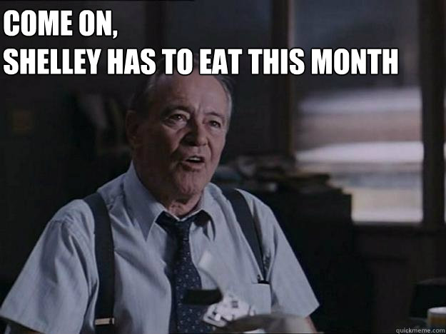 Come on, 
Shelley has to eat this month  