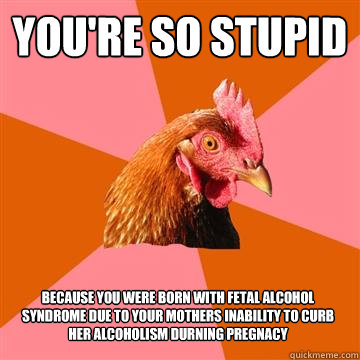 you're so stupid because you were born with Fetal alcohol syndrome due to your mothers inability to curb her alcoholism durning pregnacy  Anti-Joke Chicken