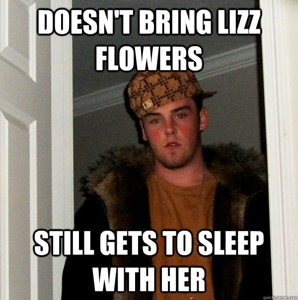 Doesn't bring Lizz flowers still gets to sleep with her - Doesn't bring Lizz flowers still gets to sleep with her  Scumbag Steve