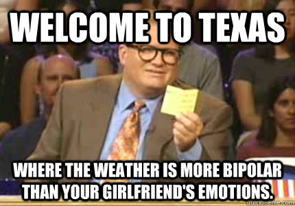 WELCOME TO Texas Where The weather is more bipolar than your girlfriend's emotions.  Whose Line