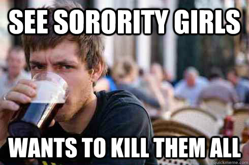 See sorority girls Wants to kill them all  Lazy College Senior